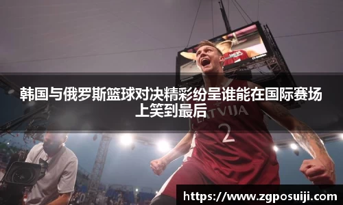 韩国与俄罗斯篮球对决精彩纷呈谁能在国际赛场上笑到最后