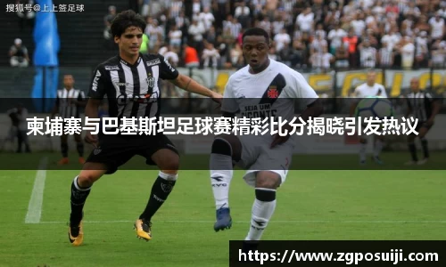 柬埔寨与巴基斯坦足球赛精彩比分揭晓引发热议